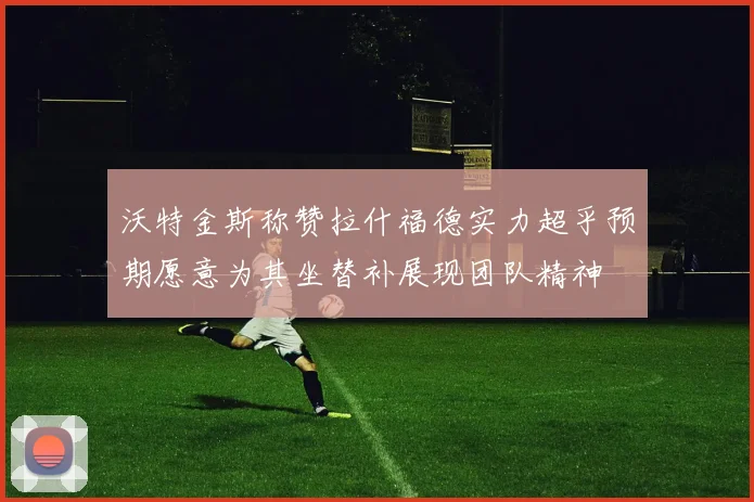 沃特金斯称赞拉什福德实力超乎预期愿意为其坐替补展现团队精神